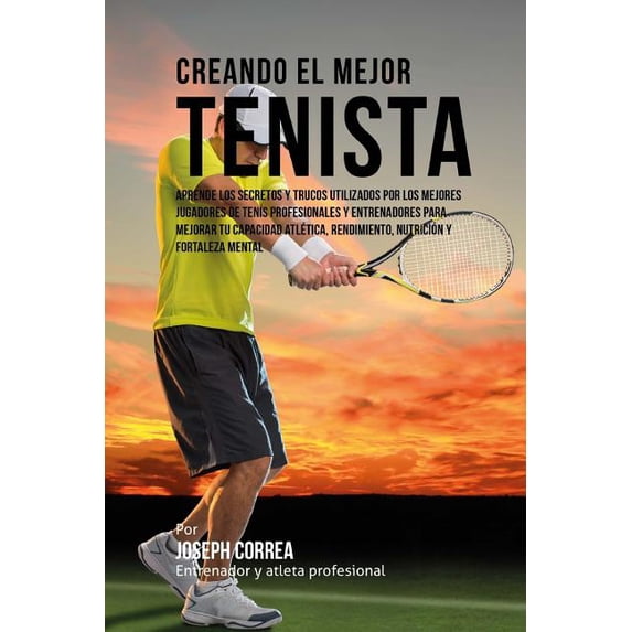 Creando el Mejor Tenista: Aprende los secretos y trucos utilizados por los mejores jugadores de tenis profesionales y entrenadores para mejorar tu capacidad atletica, rendimiento, nutricion y fortalez