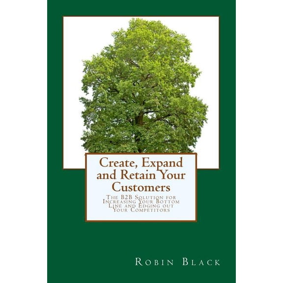 Create, Expand and Retain Your Customers : The B2B Solution for Increasing Your Bottom Line and Edging Out Your Competitors