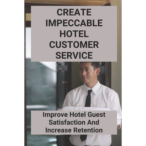 Create Impeccable Hotel Customer Service: Improve Hotel Guest Satisfaction And Increase Retention