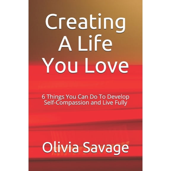 Creating A Life You Love: 6 Things You Can Do To Develop Self-Compassion and Live Fully, (Paperback)