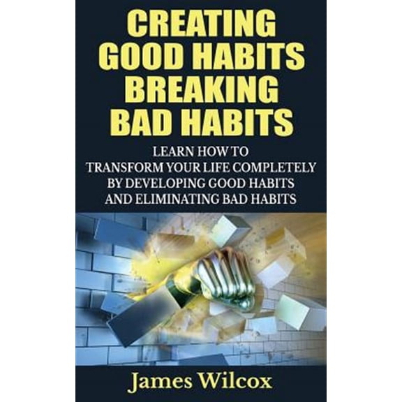 Creating Good Habits Breaking Bad Habits: Learn How to Transform Your Life Completely by Developing Good Habits and Eliminating Bad Habits