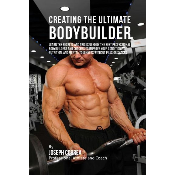 Creating the Ultimate Bodybuilder : Learn the Secrets and Tricks Used by the Best Professional Bodybuilders and Coaches to Improve Your Conditioning, Nutrition, and Mental Toughness without Pills or Shakes (Paperback)