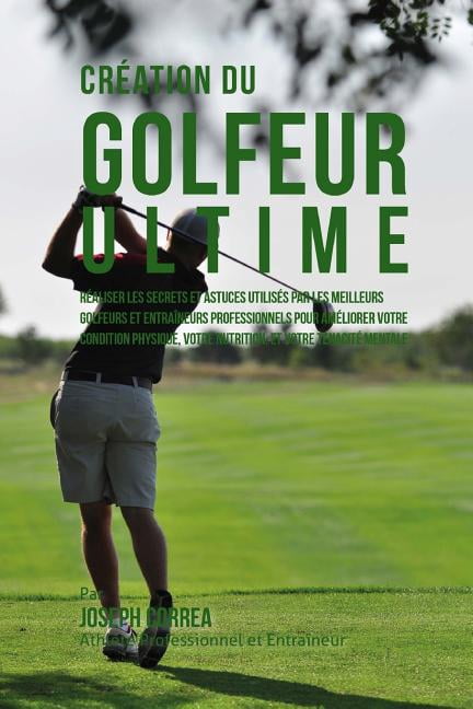 Creation Du Golfeur Ultime: Realiser Les Secrets Et Astuces Utilises Par Les Meilleurs Golfeurs Et Entraineurs Professionnels Pour Ameliorer Votre