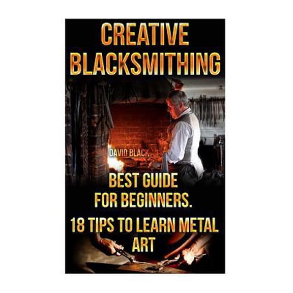Creative Blacksmithing Best Guide for Beginners. 18 Tips to Learn Metal Art: (Blacksmith, How to Blacksmith, How to Blacksmithing, Metal Work, Knife M
