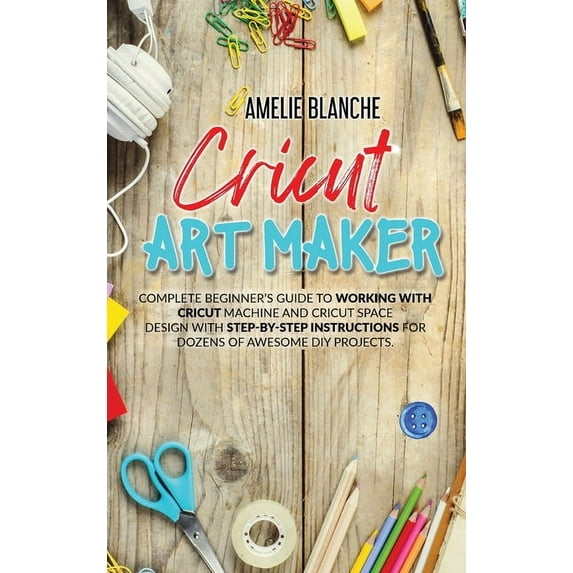 Cricut Art Maker : Complete Beginner's Guide to Working With Cricut Machine and Cricut Space Design With Step-by-Step Instructions for Dozens of Awesome DIY Projects (Hardcover)