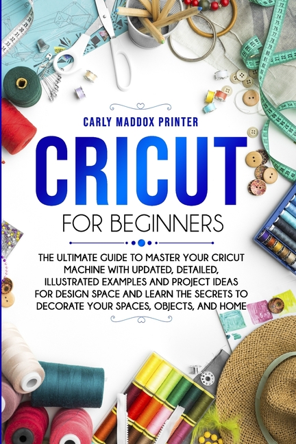 Cricut For Beginners: The Ultimate Guide to Master Your Cricut Machine With Updated, Detailed, Illustrated Examples and