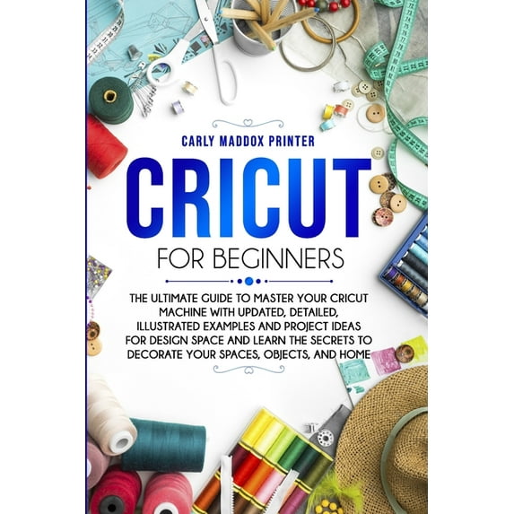 Cricut For Beginners: The Ultimate Guide to Master Your Cricut Machine With Updated, Detailed, Illustrated Examples and