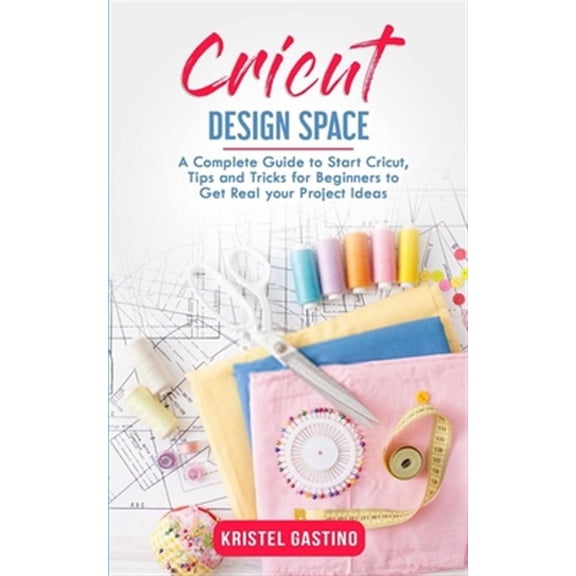 Cricut Design Space: A Complete Guide to Start Cricut, Tips and Tricks for Beginners to Get Real your Project Ideas