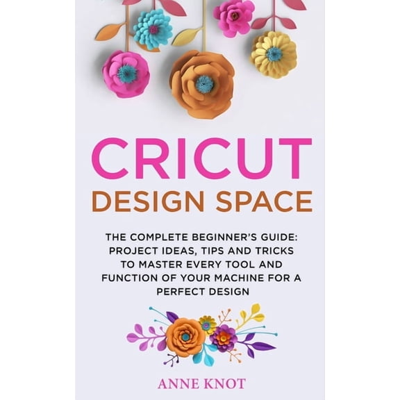Cricut Design Space: The Complete Beginner's Guide: Projects Ideas, Tips and Tricks to Master Every Tool and Function of, (Paperback)