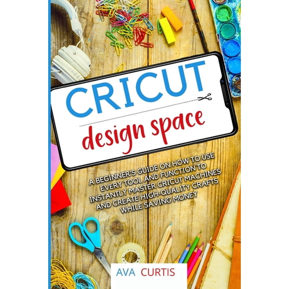 Cricut Design Space: A beginner's guide on how to use every tool and function to instantly master Cricut machines and cr