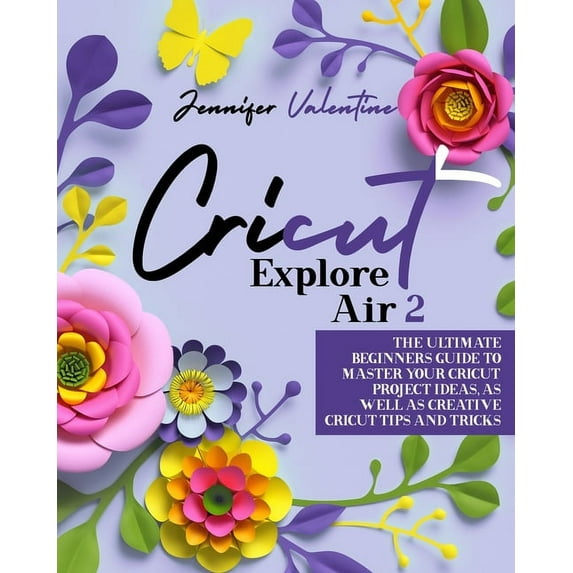 Cricut Explore Air 2: The Ultimate Beginners Guide to Master Your Cricut: Project Ideas, As Well As Creative Cricut Tips and Tricks