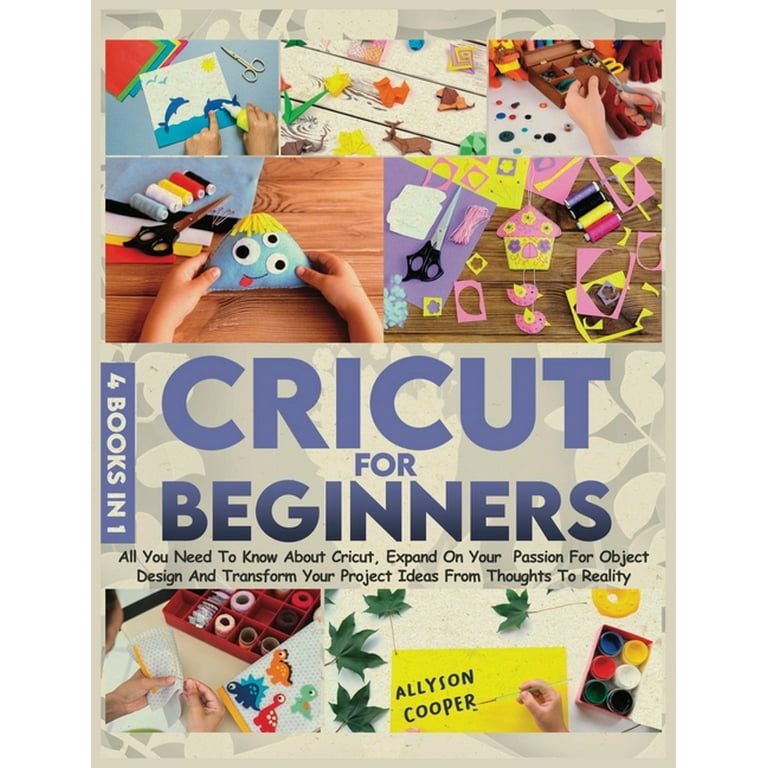 Cricut For Beginners 4 Books in 1: All You Need To Know About Cricut, Expand On Your Passion For Object Design And Transform Your Project Ideas From Thoughts To Reality [Book]