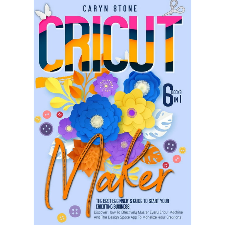 Cricut Maker : 6 Books In 1: The Best Beginner's Guide To Start Your  Cricuting Business. Discover How To Effectively Master Every Cricut Machine  And