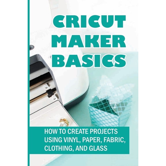 Cricut Maker Basics: How To Create Projects Using Vinyl, Paper, Fabric, Clothing, And Glass: How To Use Design Space, (Paperback)