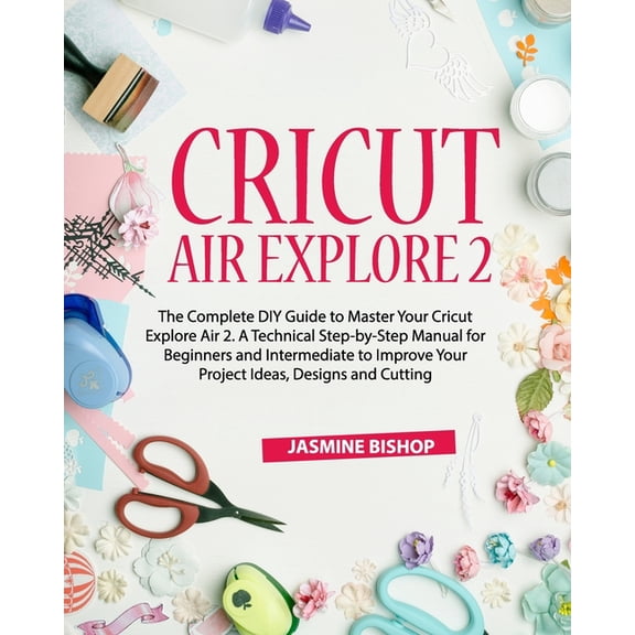 Cricut Maker Cricut Air Explore 2: The Complete DIY Guide to Master Your Cricut Explore Air 2. A Technical Step-by-Step Manual for Be, (Paperback)