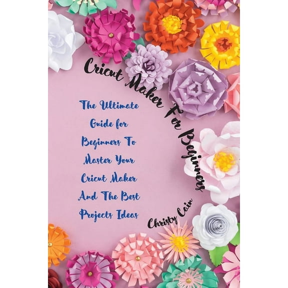 Cricut Maker for beginners: The Ultimate Guide for Beginners To Master Your Cricut Maker And The Best Projects Ideas