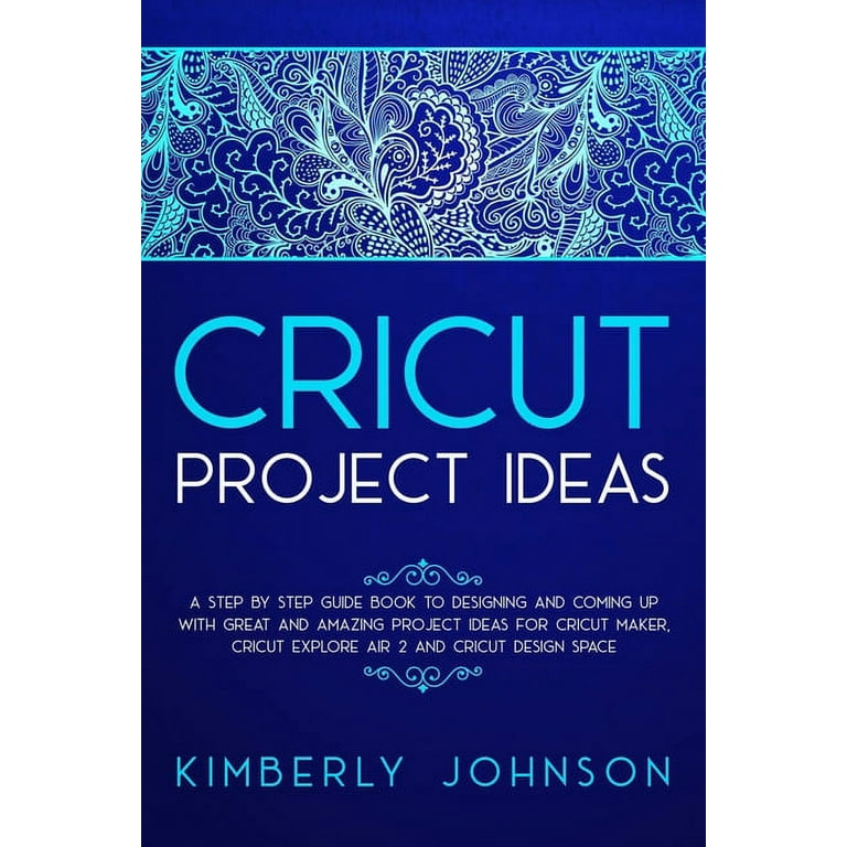 Cricut Project Ideas: A Step by Step Guide Book to Designing and Coming Up with Great and Amazing Project Ideas for Cricut Maker, Explore Air 2 and Design Space [Book]