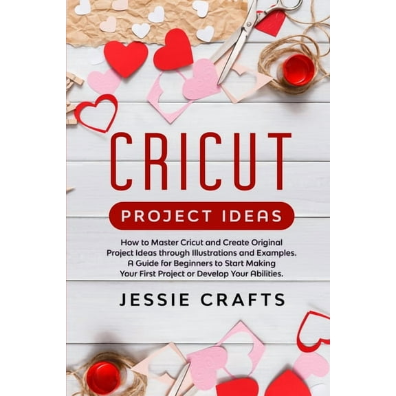 Cricut Project Ideas: How to Master Cricut and Create Original Project Ideas through Illustrations and Examples. A Guide for Beginners to Start Making Your First Project or Develop Your Abilities (Pap