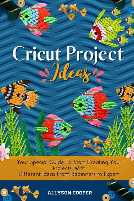 Cricut Project Ideas: Your Special Guide To Start Creating Your Projects, With Different Ideas From Beginners to Expert, (Paperback)