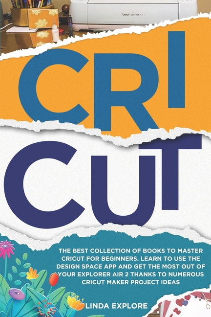 Cricut: The Best Collection Of Books To Master Cricut For Beginners. Learn To Use The Design Space App And Get The Most Out Of Your Explorer Air 2 Thanks To Numerous Cricut Maker Project Ideas [Book]