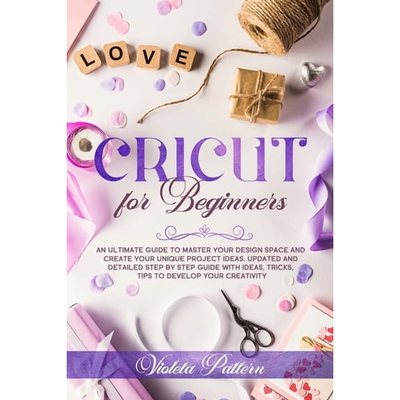 Cricut for Beginners: An ultimate guide to master your design space and create your unique project ideas. Updated and detailed step by step guide with ideas, tricks, tips to develop your creativity (P