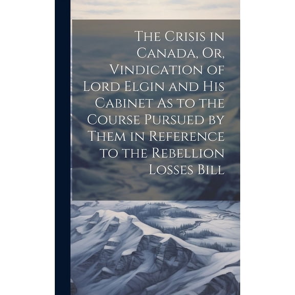 The Crisis in Canada, Or, Vindication of Lord Elgin and His Cabinet As to the Course Pursued by Them in Reference to the Rebellion Losses Bill (Hardcover)
