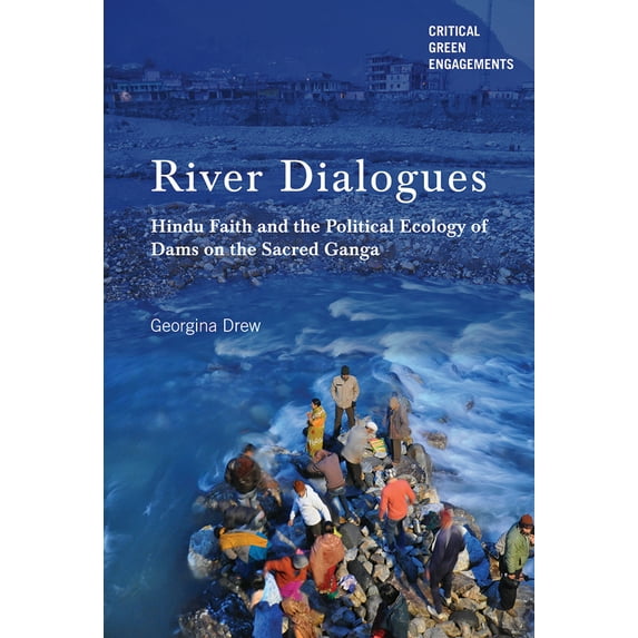 Critical Green Engagements: Investigating the Green Economy and its Alternatives: River Dialogues : Hindu Faith and the Political Ecology of Dams on the Sacred Ganga (Hardcover)