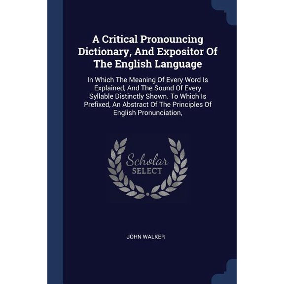 A Critical Pronouncing Dictionary, And Expositor Of The English Language : In Which The Meaning Of Every Word Is Explained, And The Sound Of Every Syllable Distinctly Shown. To Which Is Prefixed, An Abstract Of The Principles Of English Pronunciation, (Paperback)