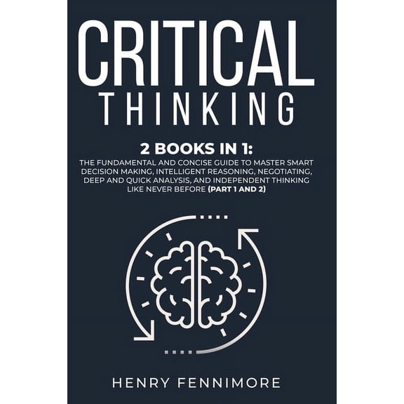 Critical Thinking : 2 Books in 1: The Fundamental and Concise Guide to Master Smart Decision Making, Intelligent Reasoning, Negotiating, Deep and Quick Analysis, and Independent Thinking Like Never Before (Part 1 and 2) (Paperback)