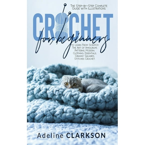 Crochet for Beginners : The Step-by-Step Complete Guide with Illustrations to Learn From Scratch The Art of Amigurumi, Patterns, Modern, Clothing, Essentials, Granny Squares, Stitches Crochet. (Hardcover)
