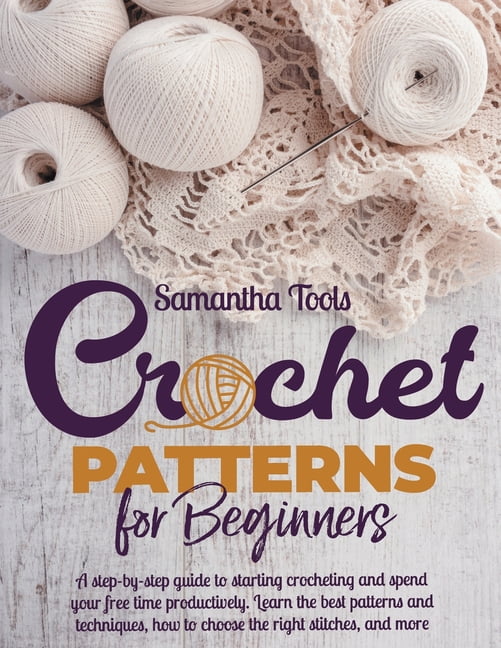 Crochet Patterns for Beginners: A Step-by-Step Guide to Starting Crocheting and Spend Your Free Time Productively. Learn the Best Patterns and Techniques, How to Choose the Right Stitches and More [Book]