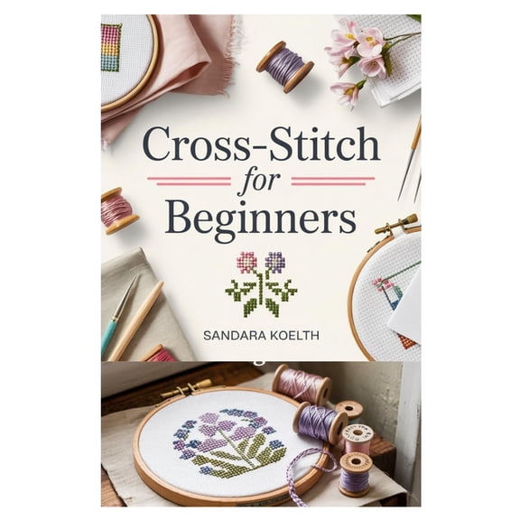 Cross-Stitch for Beginners: A Complete Step-By-Step Guide to Getting Started with Cross-Stitching, Learning Essential Te, (Paperback)