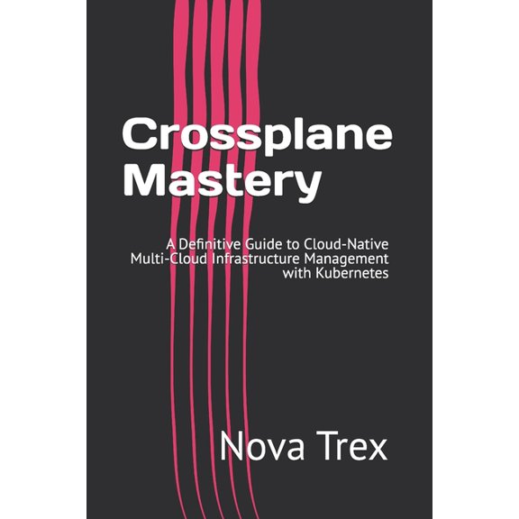 Crossplane Mastery: A Definitive Guide to Cloud-Native Multi-Cloud Infrastructure Management with Kubernetes, (Paperback)