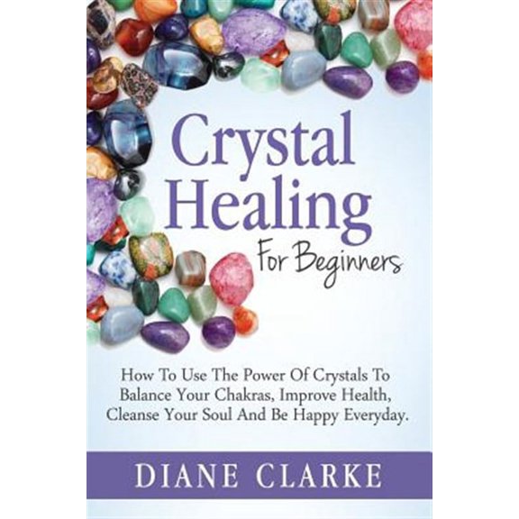 Crystal Healing for Beginners : How to Use the Power of Crystals to Balance Your Chakras, Improve Health, Cleanse Your Soul and Be Happy Everyday