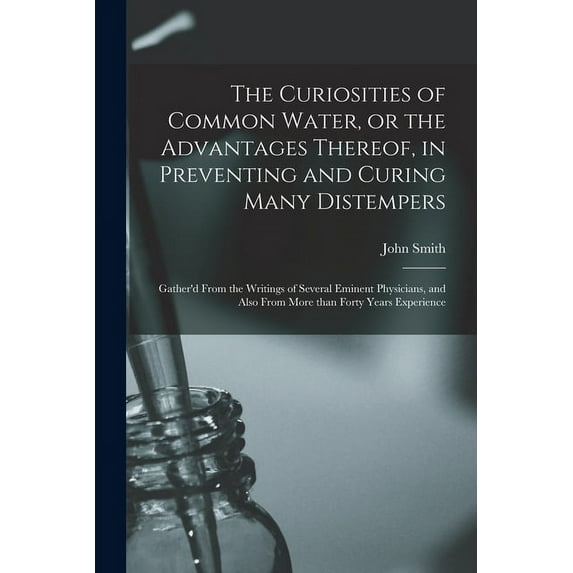 The Curiosities of Common Water, or the Advantages Thereof, in Preventing and Curing Many Distempers : Gather'd From the Writings of Several Eminent Physicians, and Also From More Than Forty Years Experience (Paperback)