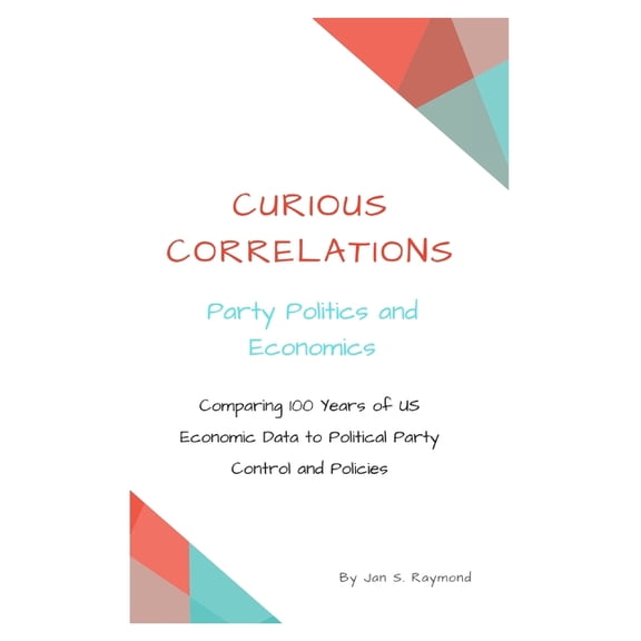 Curious Correlations: Curious Correlations - Party Politics and Economics: Comparing 100 Years of US Economic Data to Political Party Control and Policies (Paperback)