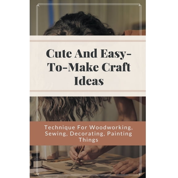 Cute And Easy-to-make Craft Ideas - Technique For Woodworking, Sewing, Decorating, Painting Things : Do It Yourself Projects (Paperback)