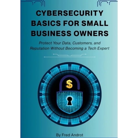 Cybersecurity Basics for Small Business Owners: Protect Your Data, Customers, and Reputation Without Becoming a Tech Exp, (Paperback)