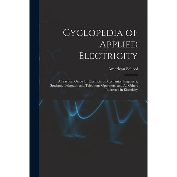 Cyclopedia of Applied Electricity : a Practical Guide for Electricians, Mechanics, Engineers, Students, Telegraph and Telephone Operators, and All Others Interested in Electricity (Paperback)
