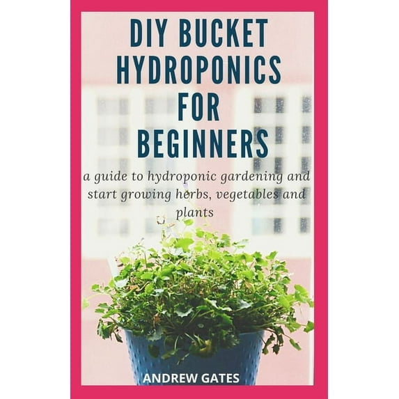 DIY Bucket Hydroponics for Beginners: A Guide To Hydroponic Gardening And Start Growing Herbs, Vegetables And Plants