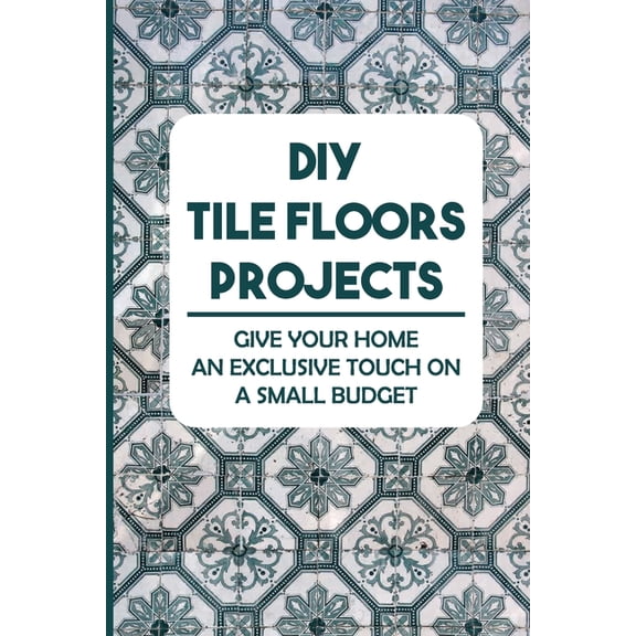 DIY Tile Floors Projects : Give Your Home An Exclusive Touch On A Small Budget (Paperback)
