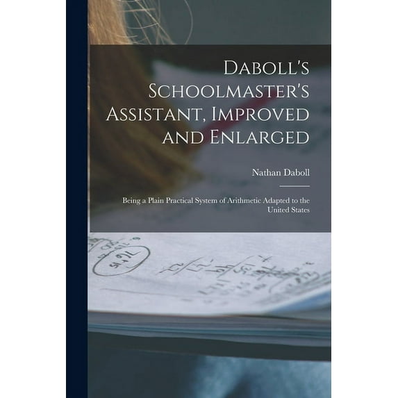 Daboll's Schoolmaster's Assistant, Improved and Enlarged: Being a Plain Practical System of Arithmetic Adapted to the Un, (Paperback)