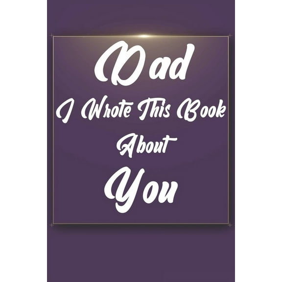 Dad, I Wrote This Book About You: Perfect For Dad's Birthday, Father's Day, Christmas Or Just To Show Dad You Love Him!