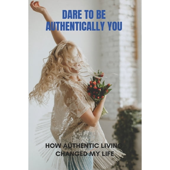 Dare To Be Authentically You: How Authentic Living Changed My Life: Embrace Your Authentic Self, (Paperback)