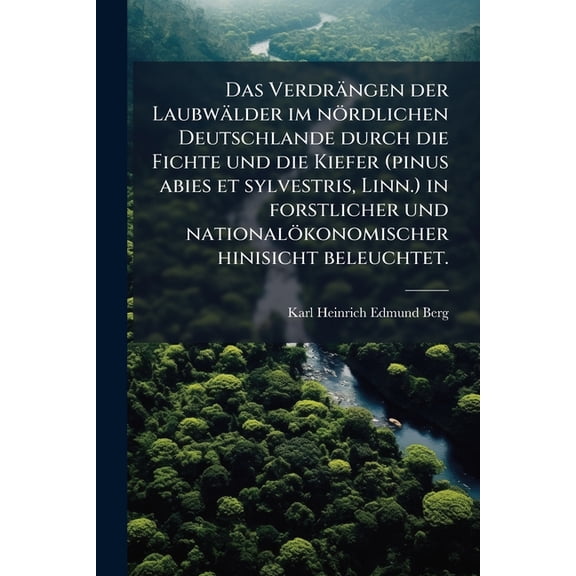 Das Verdrngen der Laubwlder im nrdlichen Deutschlande durch die Fichte und die Kiefer (pinus abies et sylvestris, Linn.) in forstlicher und ... hinisicht beleuchtet. (German Edition)