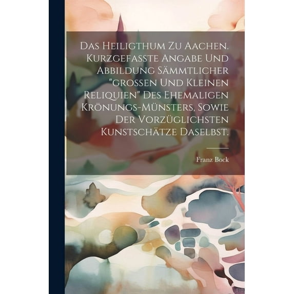 Das heiligthum zu Aachen. Kurzgefaßte Angabe und Abbildung sämmtlicher "großen und kleinen Reliquien" des ehemaligen Krönungs-Münsters, sowie der vorzüglichsten Kunstschätze daselbst. (Paperback)