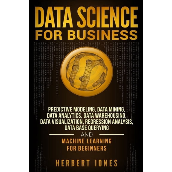 Data Science for Business: Predictive Modeling, Data Mining, Data Analytics, Data Warehousing, Data Visualization, Regression Analysis, Database Querying, and Machine Learning for Beginners (Paperback