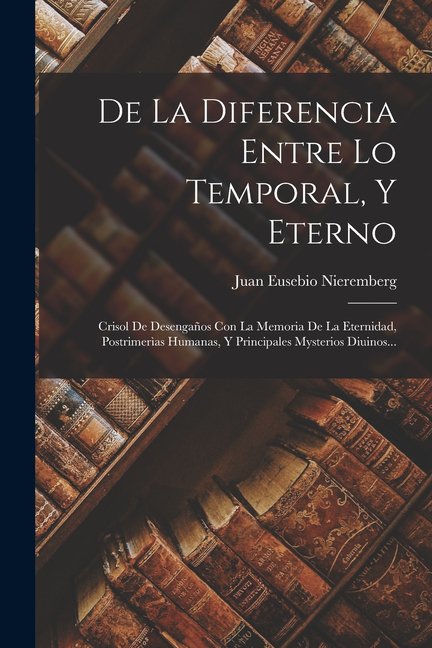 De La Diferencia Entre Lo Temporal, Y Eterno: Crisol De Desengaños Con La Memoria De La Eternidad, Postrimerìas Humanas, Y Principales Mysterios Diuinos... (Paperback)