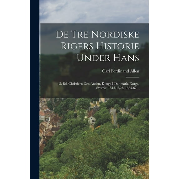 De Tre Nordiske Rigers Historie Under Hans: -3. Bd. Christiern Den Anden, Konge I Danmark, Norge, Sverrig. 1513-1523. 1865-67... (Paperback)