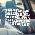 thumbnail image 1 of Dear Person Behind Me, The World is A Better Place with You in It - Motivational Car Vinyl Decal Bumper Sticker for Wall, Window, Vehicle, Inspirational, Good Vibes, Good Energy, Manifestation, Cute, 1 of 7